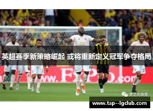 英超赛季新策略崛起 或将重新定义冠军争夺格局 英超赛季新策略崛起 或将重新定义冠军争夺格局