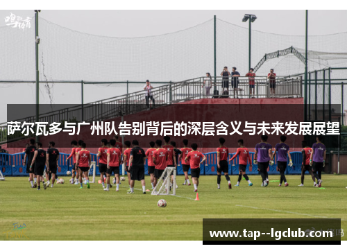 萨尔瓦多与广州队告别背后的深层含义与未来发展展望