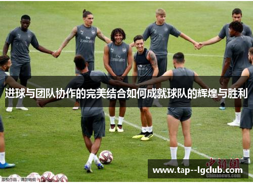 进球与团队协作的完美结合如何成就球队的辉煌与胜利 进球与团队协作的完美结合如何成就球队的辉煌与胜利