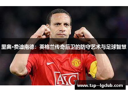 里奥·费迪南德:英格兰传奇后卫的防守艺术与足球智慧 里奥·费迪南德:英格兰传奇后卫的防守艺术与足球智慧