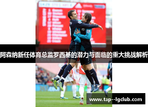 阿森纳新任体育总监罗西基的潜力与面临的重大挑战解析 阿森纳新任体育总监罗西基的潜力与面临的重大挑战解析