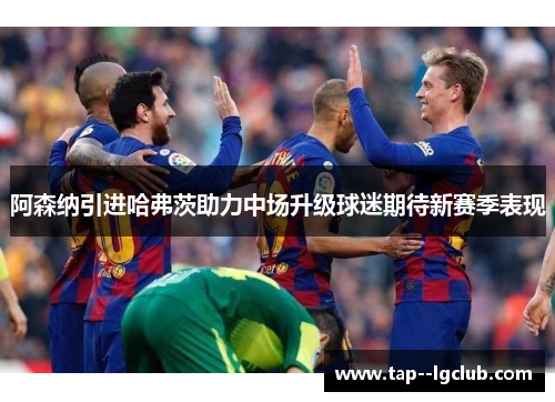 阿森纳引进哈弗茨助力中场升级球迷期待新赛季表现