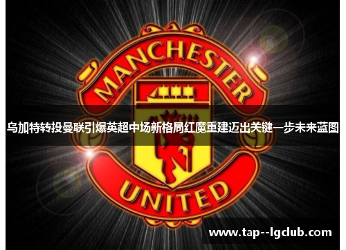 乌加特转投曼联引爆英超中场新格局红魔重建迈出关键一步未来蓝图